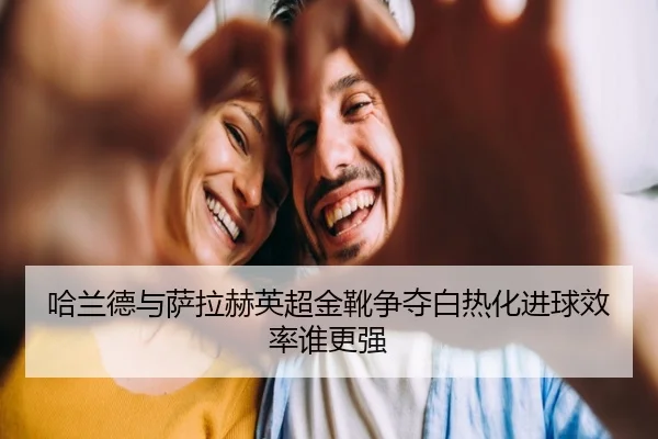 哈兰德与萨拉赫英超金靴争夺白热化进球效率谁更强