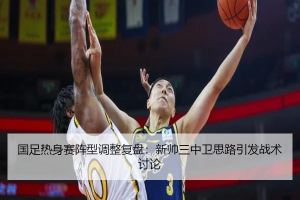 国足热身赛阵型调整复盘：新帅三中卫思路引发战术讨论